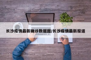 长沙疫情最新确诊数据图/长沙疫情最新报道