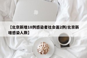 【北京新增18例感染者社会面2例/北京新增感染人数】
