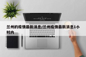 兰州的疫情最新消息/兰州疫情最新消息1小时内