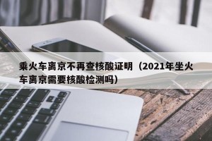 乘火车离京不再查核酸证明（2021年坐火车离京需要核酸检测吗）