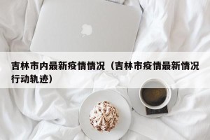 吉林市内最新疫情情况（吉林市疫情最新情况行动轨迹）