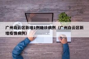 广州白云区新增1例确诊病例（广州白云区新增疫情病例）