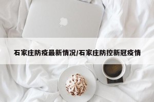 石家庄防疫最新情况/石家庄防控新冠疫情