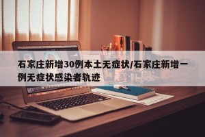 石家庄新增30例本土无症状/石家庄新增一例无症状感染者轨迹