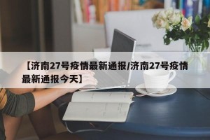 【济南27号疫情最新通报/济南27号疫情最新通报今天】