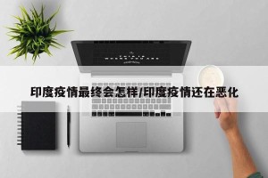 印度疫情最终会怎样/印度疫情还在恶化