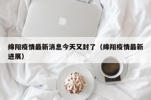 绵阳疫情最新消息今天又封了（绵阳疫情最新进展）