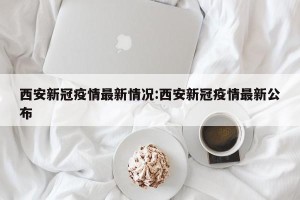 西安新冠疫情最新情况:西安新冠疫情最新公布