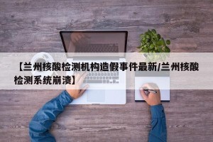 【兰州核酸检测机构造假事件最新/兰州核酸检测系统崩溃】