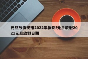 元旦放假安排2022年假期/元旦放假2021元旦放假日期