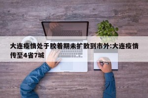 大连疫情处于胶着期未扩散到市外:大连疫情传至4省7城