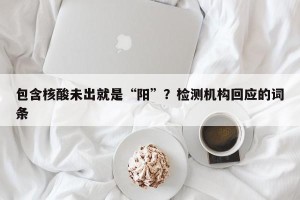 包含核酸未出就是“阳”？检测机构回应的词条