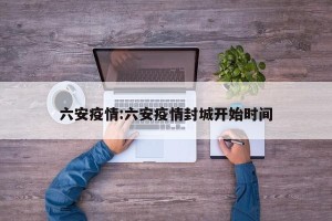 六安疫情:六安疫情封城开始时间