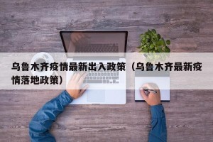 乌鲁木齐疫情最新出入政策（乌鲁木齐最新疫情落地政策）