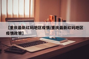【重庆最新红码地区疫情/重庆最新红码地区疫情政策】