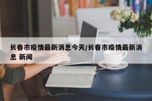 长春市疫情最新消息今天/长春市疫情最新消息 新闻