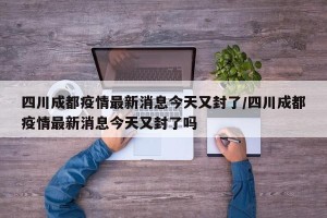 四川成都疫情最新消息今天又封了/四川成都疫情最新消息今天又封了吗