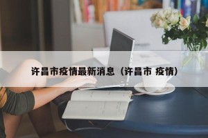 许昌市疫情最新消息（许昌市 疫情）