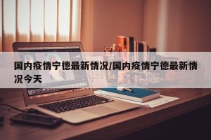 国内疫情宁德最新情况/国内疫情宁德最新情况今天