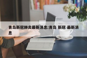青岛新冠肺炎最新消息:青岛 新冠 最新消息