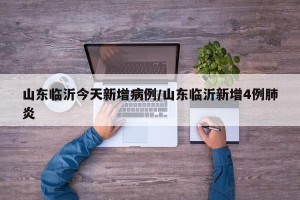 山东临沂今天新增病例/山东临沂新增4例肺炎