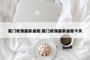 厦门疫情最新通报:厦门疫情最新通报今天