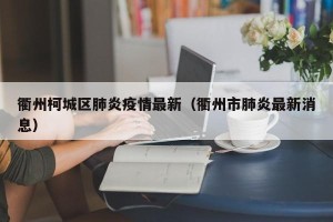 衢州柯城区肺炎疫情最新（衢州市肺炎最新消息）