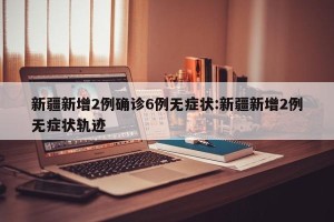 新疆新增2例确诊6例无症状:新疆新增2例无症状轨迹