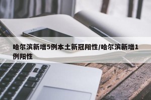 哈尔滨新增5例本土新冠阳性/哈尔滨新增1例阳性