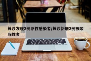 长沙发现2例阳性感染者/长沙新增2例核酸阳性者
