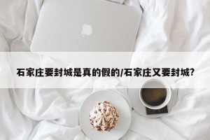 石家庄要封城是真的假的/石家庄又要封城?