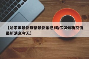 【哈尔滨最新疫情最新消息/哈尔滨最新疫情最新消息今天】